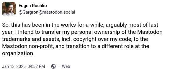 So, this has been in the works for a while, arguably most of last year. I intend to transfer my personal ownership of the Mastodon trademarks and assets, incl. copyright over my code, to the Mastodon non-profit, and transition to a different role at the organization.